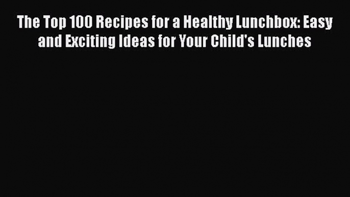 Read The Top 100 Recipes for a Healthy Lunchbox: Easy and Exciting Ideas for Your Child's Lunches