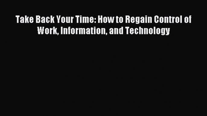 Read Take Back Your Time: How to Regain Control of Work Information and Technology Ebook Free