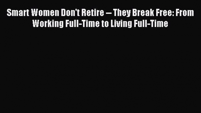 Download Smart Women Don't Retire -- They Break Free: From Working Full-Time to Living Full-Time