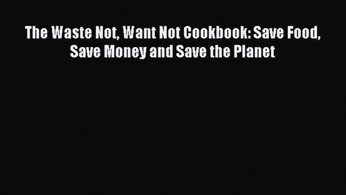 Download The Waste Not Want Not Cookbook: Save Food Save Money and Save the Planet Ebook Online