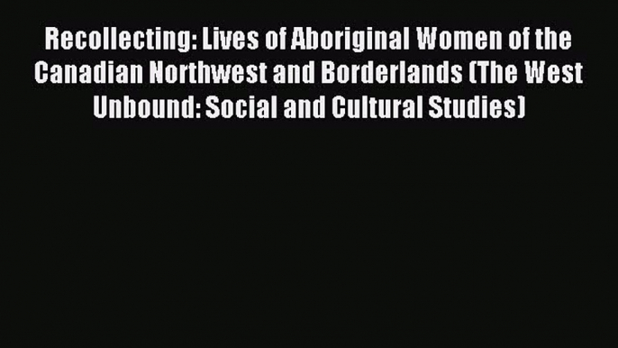 Read Recollecting: Lives of Aboriginal Women of the Canadian Northwest and Borderlands (The