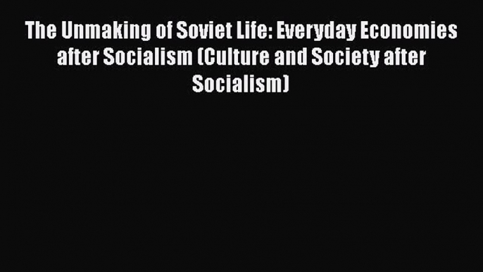 Read Book The Unmaking of Soviet Life: Everyday Economies after Socialism (Culture and Society