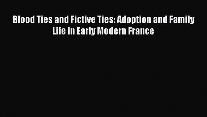 Read Blood Ties and Fictive Ties: Adoption and Family Life in Early Modern France Ebook Online