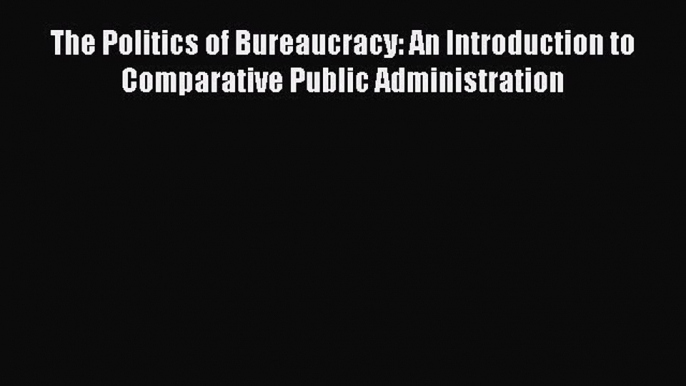 Read Book The Politics of Bureaucracy: An Introduction to Comparative Public Administration