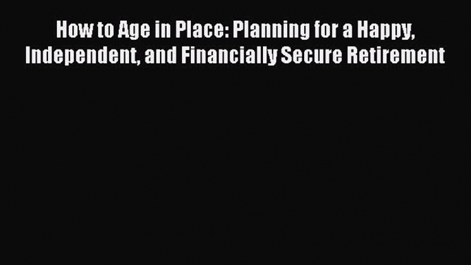 Read How to Age in Place: Planning for a Happy Independent and Financially Secure Retirement