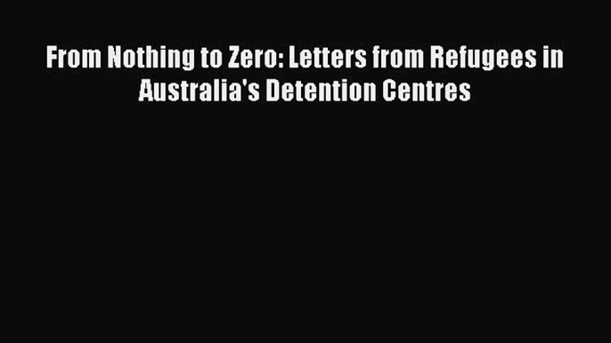 Read Book From Nothing to Zero: Letters from Refugees in Australia's Detention Centres E-Book