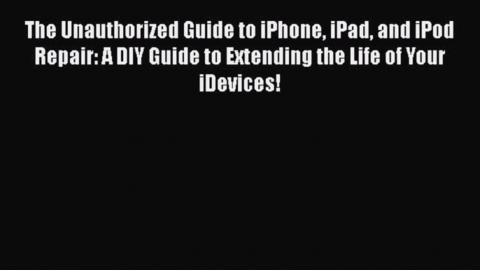 Read The Unauthorized Guide to iPhone iPad and iPod Repair: A DIY Guide to Extending the Life