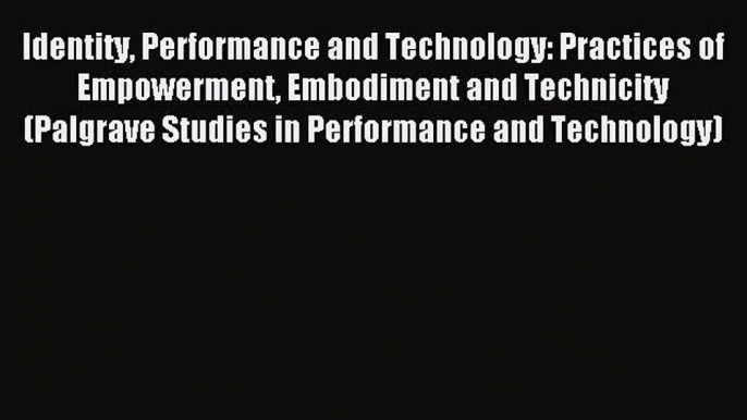 Read Identity Performance and Technology: Practices of Empowerment Embodiment and Technicity