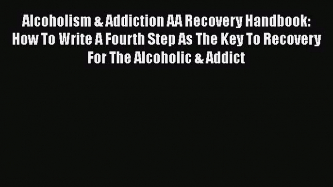 PDF Alcoholism & Addiction AA Recovery Handbook: How To Write A Fourth Step As The Key To Recovery