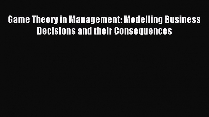 Read Game Theory in Management: Modelling Business Decisions and their Consequences Ebook Free