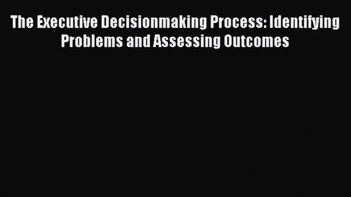 Read The Executive Decisionmaking Process: Identifying Problems and Assessing Outcomes Ebook