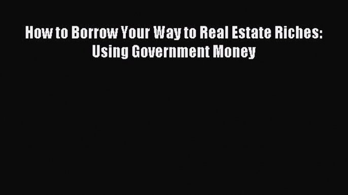 Read How to Borrow Your Way to Real Estate Riches: Using Government Money PDF Online