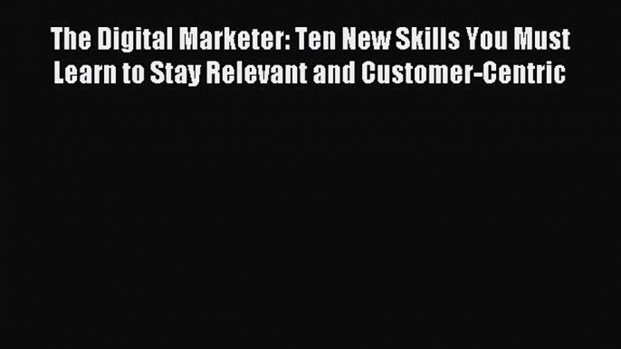 Download The Digital Marketer: Ten New Skills You Must Learn to Stay Relevant and Customer-Centric