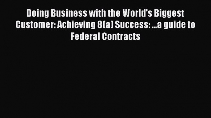 Read Doing Business with the World's Biggest Customer: Achieving 8(a) Success: ...a guide to