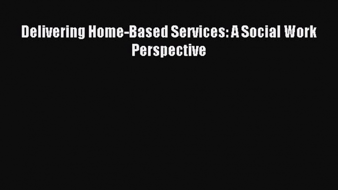 Read Delivering Home-Based Services: A Social Work Perspective Ebook Free