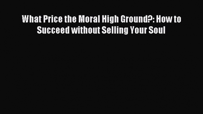 Most popular What Price the Moral High Ground?: How to Succeed without Selling Your Soul