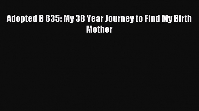 Read Adopted B 635: My 38 Year Journey to Find My Birth Mother Ebook Free