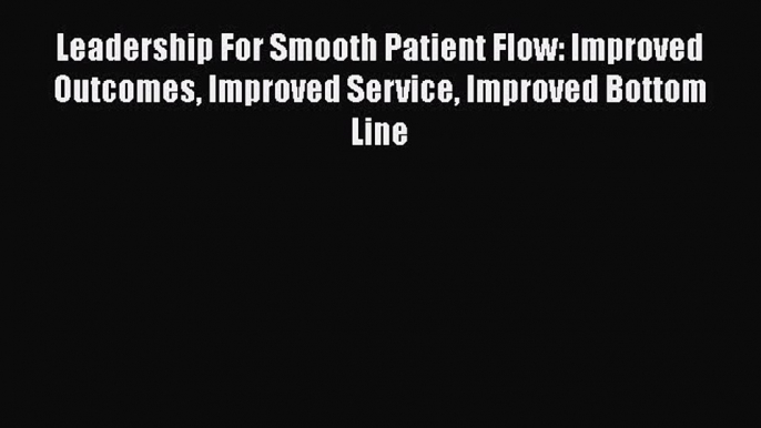 Read Leadership For Smooth Patient Flow: Improved Outcomes Improved Service Improved Bottom