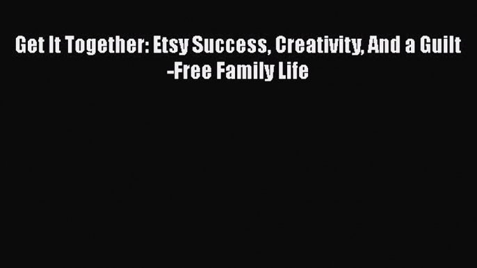 Read Get It Together: Etsy Success Creativity And a Guilt-Free Family Life ebook textbooks