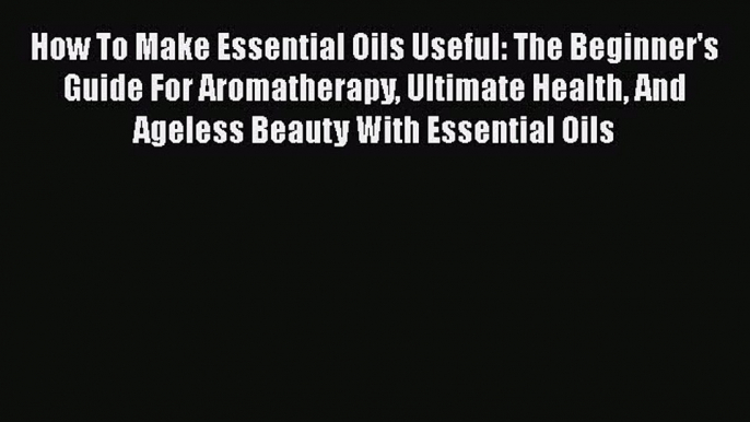 Read How To Make Essential Oils Useful: The Beginner's Guide For Aromatherapy Ultimate Health