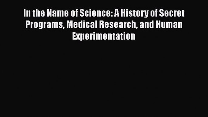 Read In the Name of Science: A History of Secret Programs Medical Research and Human Experimentation