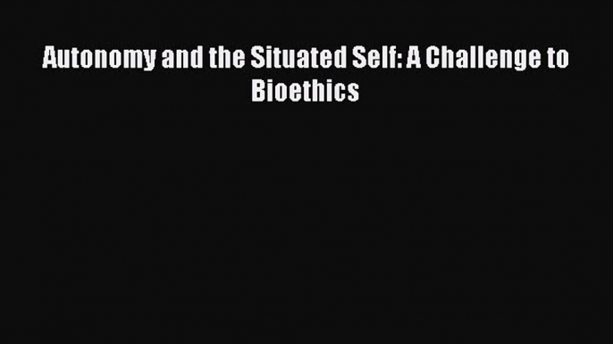 Download Autonomy and the Situated Self: A Challenge to Bioethics Ebook Online