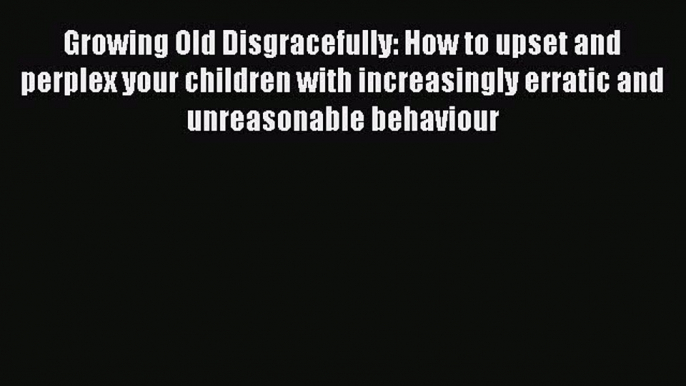 Read Growing Old Disgracefully: How to upset and perplex your children with increasingly erratic