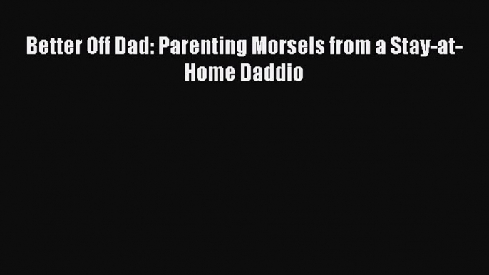 Read Better Off Dad: Parenting Morsels from a Stay-at-Home Daddio Ebook Free