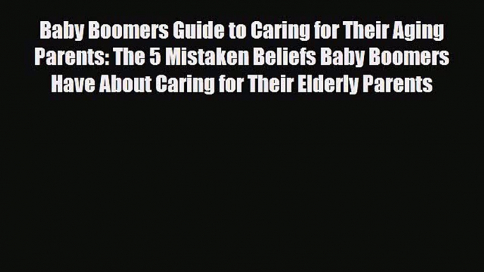 Read Baby Boomers Guide to Caring for Their Aging Parents: The 5 Mistaken Beliefs Baby Boomers