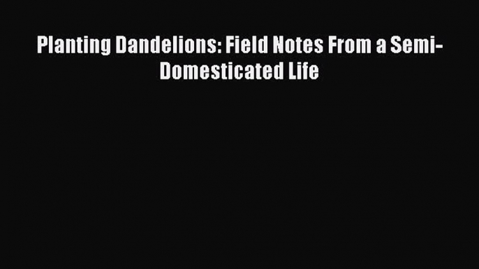 Download Planting Dandelions: Field Notes From a Semi-Domesticated Life PDF Online