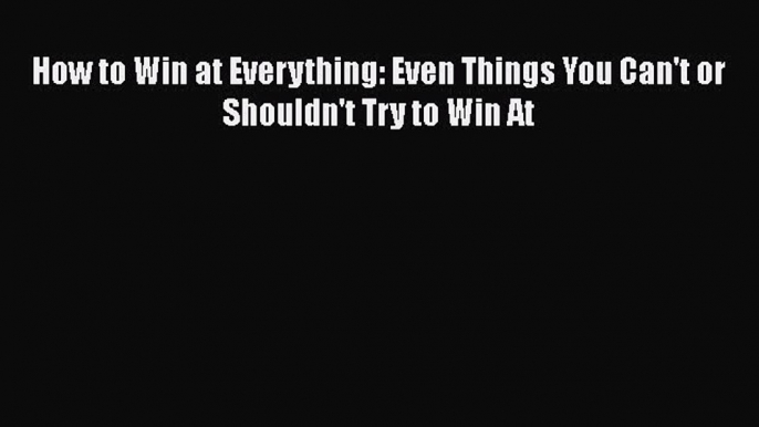 Read How to Win at Everything: Even Things You Can't or Shouldn't Try to Win At Ebook Free