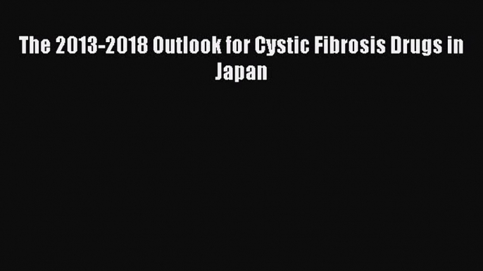 READ FREE E-books The 2013-2018 Outlook for Cystic Fibrosis Drugs in Japan Online Free