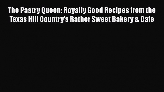 Read Books The Pastry Queen: Royally Good Recipes from the Texas Hill Country's Rather Sweet