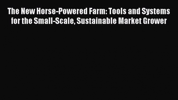 Read Books The New Horse-Powered Farm: Tools and Systems for the Small-Scale Sustainable Market