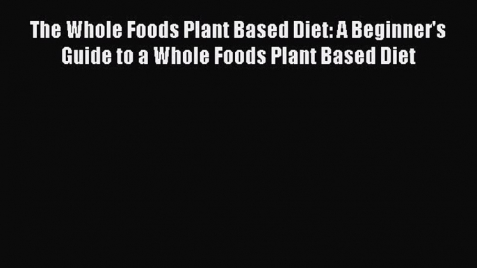 Read The Whole Foods Plant Based Diet: A Beginner's Guide to a Whole Foods Plant Based Diet