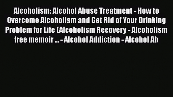 Read Alcoholism: Alcohol Abuse Treatment - How to Overcome Alcoholism and Get Rid of Your Drinking