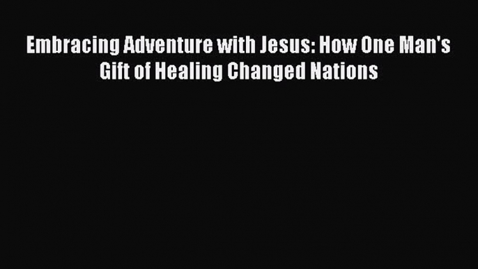 Read Embracing Adventure with Jesus: How One Man's Gift of Healing Changed Nations Ebook Free