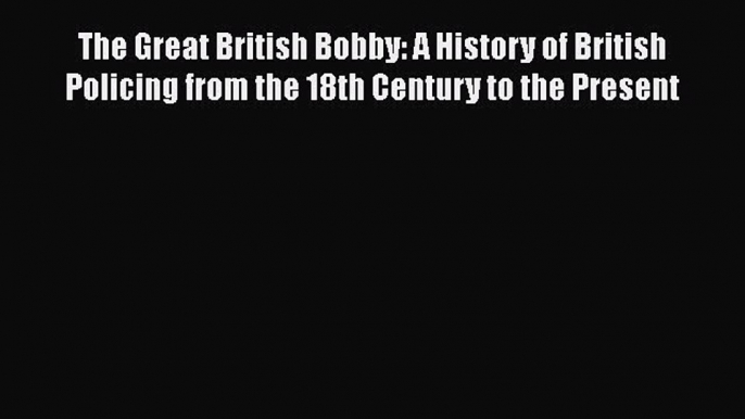 Read The Great British Bobby: A History of British Policing from the 18th Century to the Present