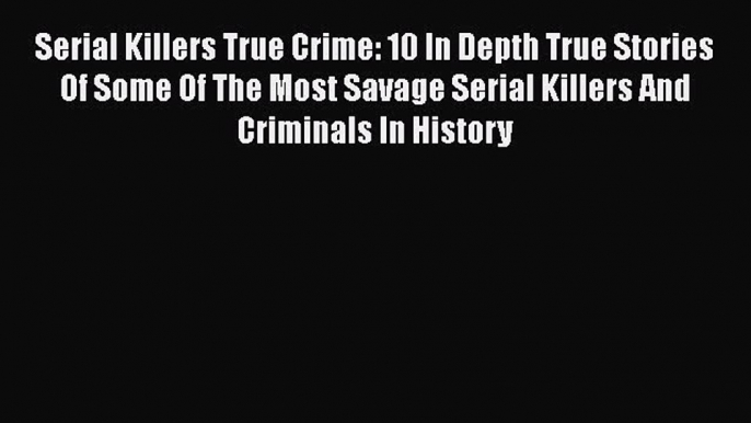 Read Serial Killers True Crime: 10 In Depth True Stories Of Some Of The Most Savage Serial