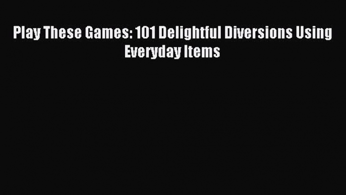 Read Play These Games: 101 Delightful Diversions Using Everyday Items Ebook Free