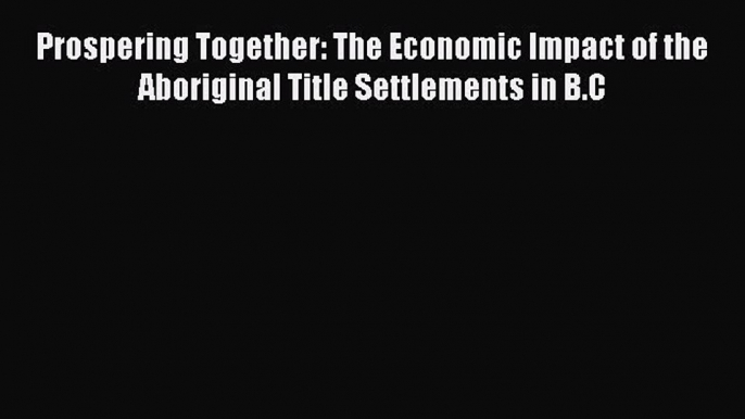 Read Book Prospering Together: The Economic Impact of the Aboriginal Title Settlements in B.C