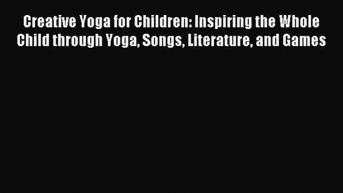 Read Creative Yoga for Children: Inspiring the Whole Child through Yoga Songs Literature and