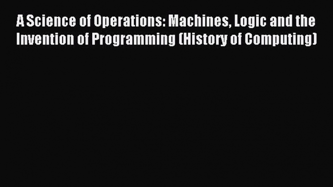 Read A Science of Operations: Machines Logic and the Invention of Programming (History of Computing)