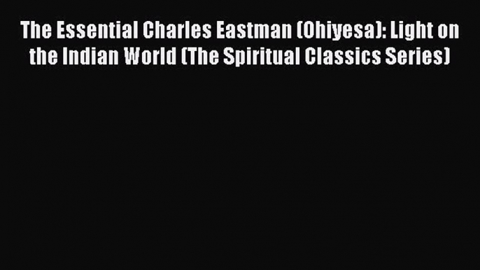 Read The Essential Charles Eastman (Ohiyesa): Light on the Indian World (The Spiritual Classics