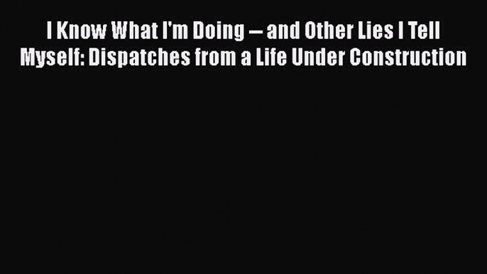 Read I Know What I'm Doing -- and Other Lies I Tell Myself: Dispatches from a Life Under Construction