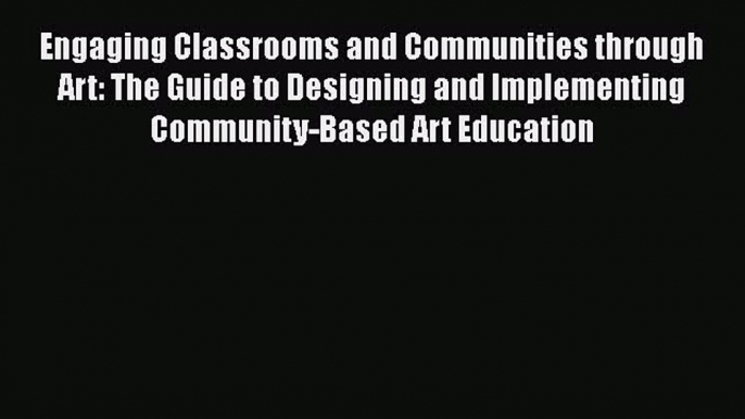 Read Book Engaging Classrooms and Communities through Art: The Guide to Designing and Implementing