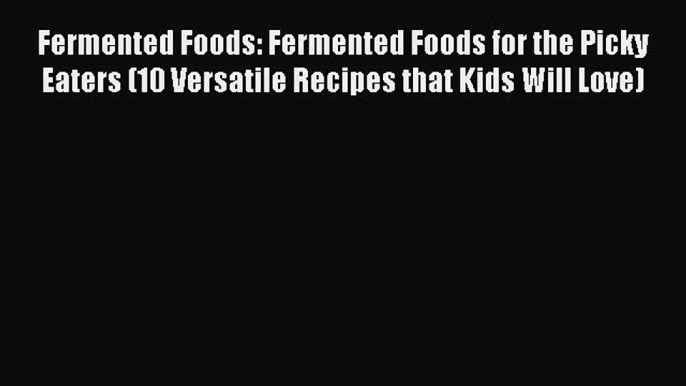 Read Fermented Foods: Fermented Foods for the Picky Eaters (10 Versatile Recipes that Kids