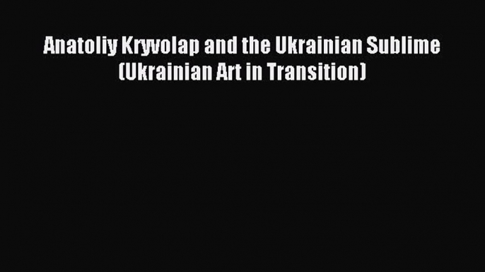 Download Anatoliy Kryvolap and the Ukrainian Sublime (Ukrainian Art in Transition) PDF Online