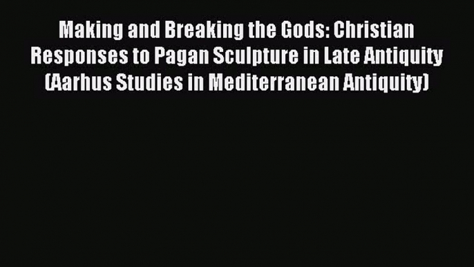 Read Making and Breaking the Gods: Christian Responses to Pagan Sculpture in Late Antiquity