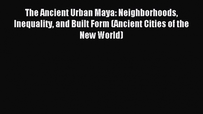 Read The Ancient Urban Maya: Neighborhoods Inequality and Built Form (Ancient Cities of the